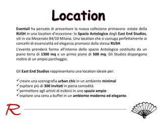 Eventail ha pensato di presentare la nuova collezione primavera- estate della
RUSH in una location d’eccezione: lo Spazio Antologico degli East End Studios,
siti in via Mecenate 84/10 Milano. Una location che si coniuga perfettamente ai
concetti di essenzialità ed eleganza promossi dalla stessa RUSH.
L'evento prenderà forma all'interno dello spazio Antologico costituito da un
piano terra di 1300 mq e un primo piano di 500 mq. Gli Studios dispongono
inoltre di un ampio parcheggio.
Gli East End Studios rappresentano una location ideale per:
creare una scenografia urban chic in un ambiente minimal
ospitare più di 300 invitati in piena comodità
permettere agli artisti di esibirsi in uno spazio ampio
ospitare una cena a buffet in un ambiente moderno ed elegante.

 
