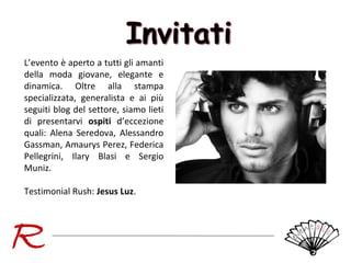 L’evento è aperto a tutti gli amanti
della moda giovane, elegante e
dinamica. Oltre alla stampa
specializzata, generalista e ai più
seguiti blog del settore, siamo lieti
di presentarvi ospiti d’eccezione
quali: Alena Seredova, Alessandro
Gassman, Amaurys Perez, Federica
Pellegrini, Ilary Blasi e Sergio
Muniz.
Testimonial Rush: Jesus Luz.

 