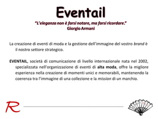 La creazione di eventi di moda e la gestione dell’immagine del vostro brand è
il nostro settore strategico.
EVENTAIL, società di comunicazione di livello internazionale nata nel 2002,
specializzata nell’organizzazione di eventi di alta moda, offre la migliore
esperienza nella creazione di momenti unici e memorabili, mantenendo la
coerenza tra l’immagine di una collezione e la mission di un marchio.

 