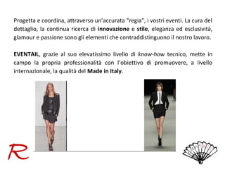 Progetta e coordina, attraverso un’accurata “regia”, i vostri eventi. La cura del
dettaglio, la continua ricerca di innovazione e stile, eleganza ed esclusività,
glamour e passione sono gli elementi che contraddistinguono il nostro lavoro.
EVENTAIL, grazie al suo elevatissimo livello di know-how tecnico, mette in
campo la propria professionalità con l’obiettivo di promuovere, a livello
internazionale, la qualità del Made in Italy.

 