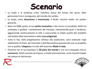 • La moda e le tendenze come metafora stessa del tempo che passa, delle
generazioni che si susseguono, del mondo che cambia.
• La moda, come dinamismo e movimento, è RUSH, marchio leader nel settore
giovanile.
• Nato nel 2008, grazie al suo spirito innovativo e alla ricerca sul prodotto, RUSH ha
anticipato e guidato i cambiamenti del mercato, interpretando gusti e tendenze,
aggiornando continuamente lo stile e assicurando la totale qualità del prodotto
nell’ambito della lavorazione e della cura artigianale.
• Tutte le fasi, dalla progettazione stilistica alla produzione, sono realizzate negli
stabilimenti di Prato, del Varesotto e dell’Alessandrino garantendo così un prodotto
con la qualità, l'eleganza e lo stile dell'autentico Made in Italy.
• Presente con le sue boutique in 40 paesi del mondo e con una sviluppata rete ecommerce, RUSH è pronta ad imporsi, a livello internazionale, come marchio leader
nel settore di riferimento.

 