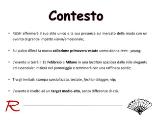 • RUSH affermerà il suo stile unico e la sua presenza sul mercato della moda con un
evento di grande impatto visivo/emozionale;
• Sul palco sfilerà la nuova collezione primavera-estate uomo donna teen - young;
• L’evento si terrà il 15 Febbraio a Milano in una location spaziosa dallo stile elegante
ed essenziale: inizierà nel pomeriggio e terminerà con una raffinata soirée;
• Tra gli invitati: stampa specializzata, testate, fashion blogger, vip;
• L’evento è rivolto ad un target medio-alto, senza differenze di età.

 