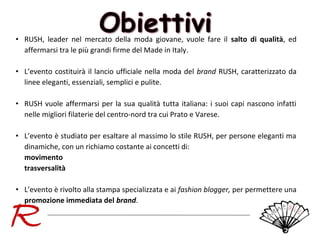 • RUSH, leader nel mercato della moda giovane, vuole fare il salto di qualità, ed
affermarsi tra le più grandi firme del Made in Italy.
• L’evento costituirà il lancio ufficiale nella moda del brand RUSH, caratterizzato da
linee eleganti, essenziali, semplici e pulite.
• RUSH vuole affermarsi per la sua qualità tutta italiana: i suoi capi nascono infatti
nelle migliori filaterie del centro-nord tra cui Prato e Varese.
• L’evento è studiato per esaltare al massimo lo stile RUSH, per persone eleganti ma
dinamiche, con un richiamo costante ai concetti di:
movimento
trasversalità
• L’evento è rivolto alla stampa specializzata e ai fashion blogger, per permettere una
promozione immediata del brand.

 