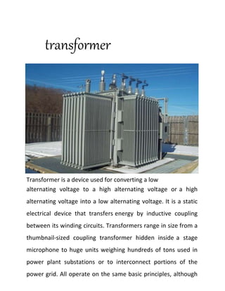 transformer
Transformer is a device used for converting a low
alternating voltage to a high alternating voltage or a high
alternating voltage into a low alternating voltage. It is a static
electrical device that transfers energy by inductive coupling
between its winding circuits. Transformers range in size from a
thumbnail-sized coupling transformer hidden inside a stage
microphone to huge units weighing hundreds of tons used in
power plant substations or to interconnect portions of the
power grid. All operate on the same basic principles, although
 