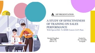 With Special Ref. To KIME Careers LLP, Pune.
A STUDY OF EFFECTIVENESS
OF TRAINING ON SALES
PERFORMANCE
Rushal Chaudhari
MBA-HR
Roll no. 12
Guided by,
Dr. Anuradha
Yesugade
SIP PRESENTATION
 