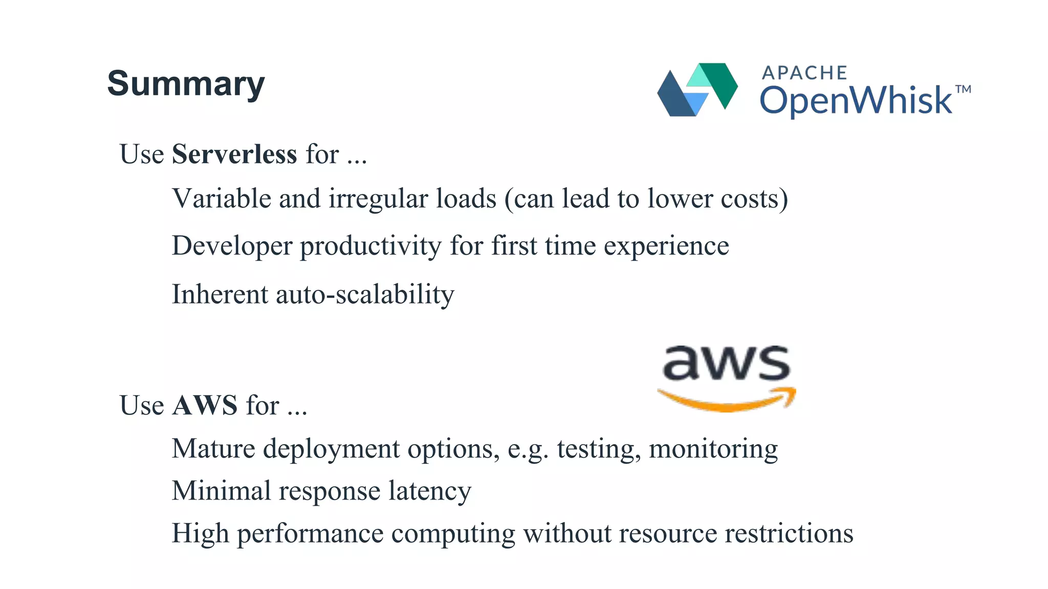 Summary
Use Serverless for ...
Variable and irregular loads (can lead to lower costs)
Developer productivity for first time experience
Inherent auto-scalability
Use AWS for ...
Mature deployment options, e.g. testing, monitoring
Minimal response latency
High performance computing without resource restrictions
 
