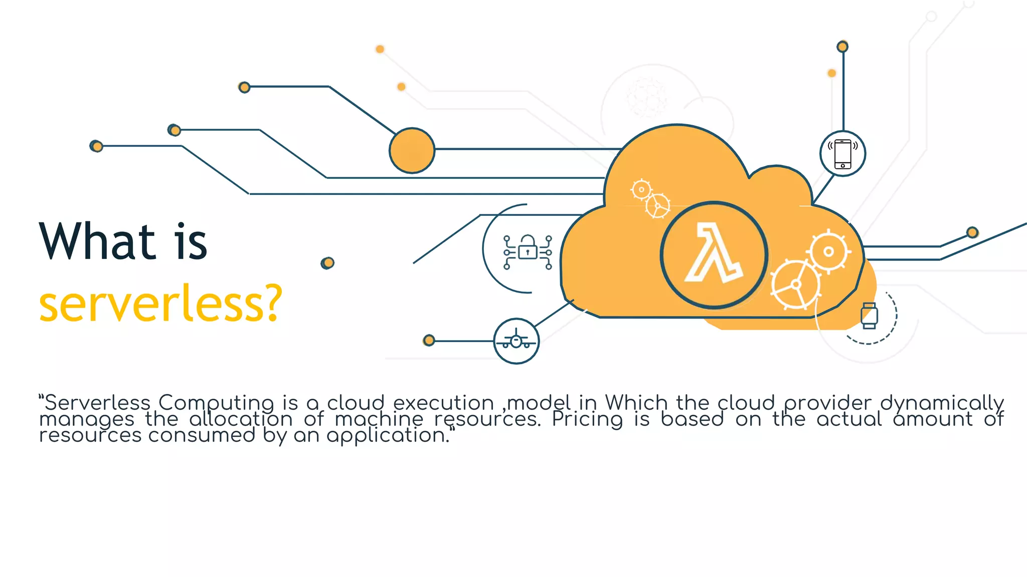 What is
serverless?
”Serverless Computing is a cloud execution ,model in Which the cloud provider dynamically
manages the allocation of machine resources. Pricing is based on the actual amount of
resources consumed by an application.”
 