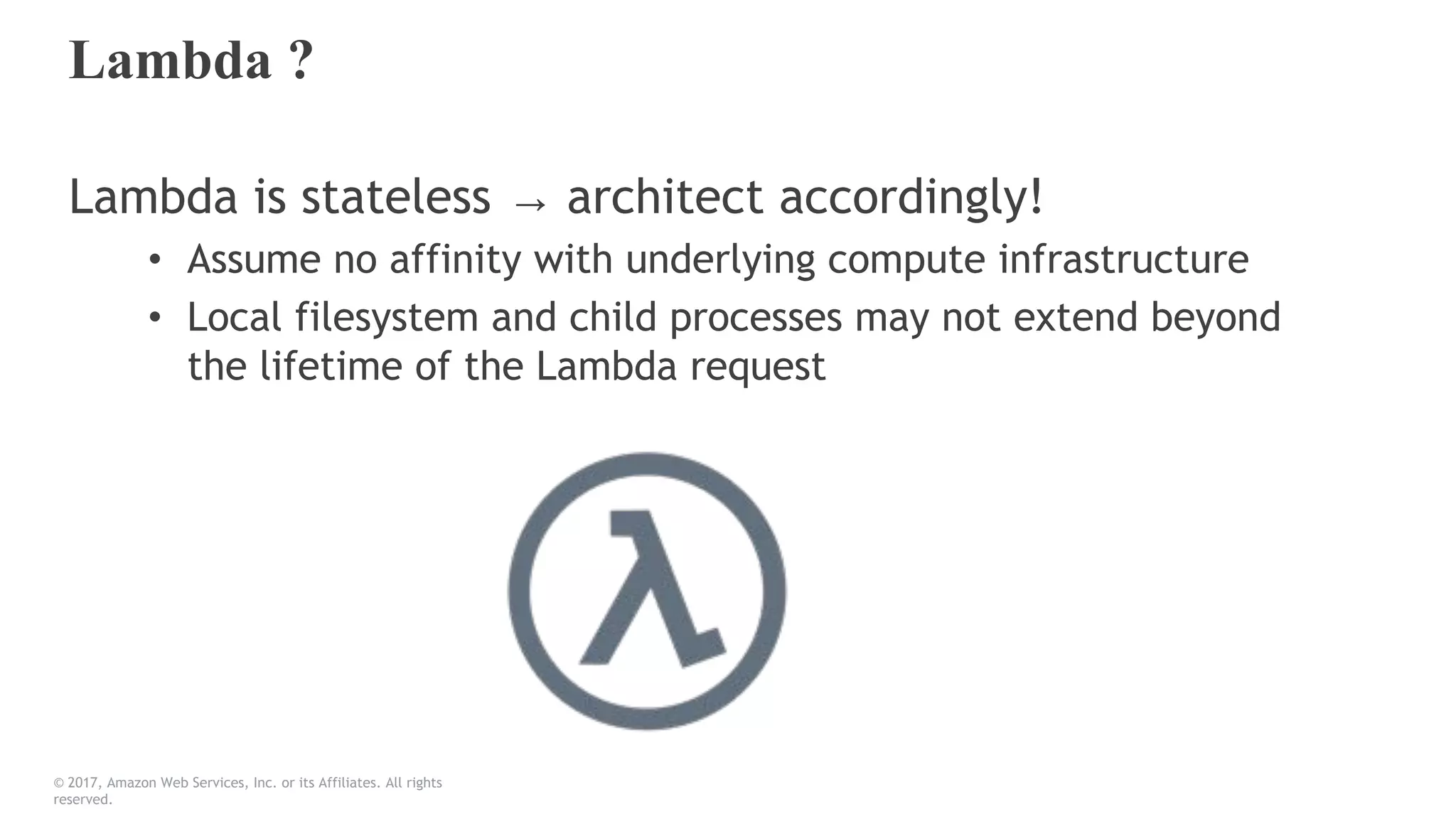Lambda ?
Lambda is stateless → architect accordingly!
• Assume no affinity with underlying compute infrastructure
• Local filesystem and child processes may not extend beyond
the lifetime of the Lambda request
© 2017, Amazon Web Services, Inc. or its Affiliates. All rights
reserved.
 