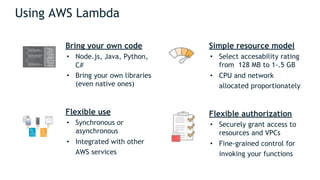 Using AWS Lambda
Bring your own code
• Node.js, Java, Python,
C#
• Bring your own libraries
(even native ones)
Flexible use
• Synchronous or
asynchronous
• Integrated with other
AWS services
Simple resource model
• Select accesability rating
from 128 MB to 1-.5 GB
• CPU and network
allocated proportionately
Flexible authorization
• Securely grant access to
resources and VPCs
• Fine-grained control for
invoking your functions
 