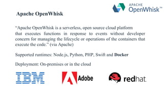 “Apache OpenWhisk is a serverless, open source cloud platform
that executes functions in response to events without developer
concern for managing the lifecycle or operations of the containers that
execute the code.” (via Apache)
Supported runtimes: Node.js, Python, PHP, Swift and Docker
Deployment: On-premises or in the cloud
Apache OpenWhisk
 