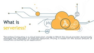 What is
serverless?
”Serverless Computing is a cloud execution ,model in Which the cloud provider dynamically
manages the allocation of machine resources. Pricing is based on the actual amount of
resources consumed by an application.”
 