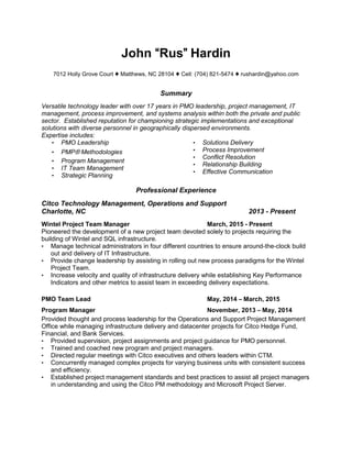 John “Rus” Hardin
7012 Holly Grove Court ♦ Matthews, NC 28104 ♦ Cell: (704) 821-5474 ♦ rushardin@yahoo.com
Summary
Versatile technology leader with over 17 years in PMO leadership, project management, IT
management, process improvement, and systems analysis within both the private and public
sector. Established reputation for championing strategic implementations and exceptional
solutions with diverse personnel in geographically dispersed environments.
Expertise includes:
• PMO Leadership
• PMP® Methodologies
• Program Management
• IT Team Management
• Strategic Planning
• Solutions Delivery
• Process Improvement
• Conflict Resolution
• Relationship Building
• Effective Communication
Professional Experience
Citco Technology Management, Operations and Support
Charlotte, NC 2013 - Present
Wintel Project Team Manager March, 2015 - Present
Pioneered the development of a new project team devoted solely to projects requiring the
building of Wintel and SQL infrastructure.
• Manage technical administrators in four different countries to ensure around-the-clock build
out and delivery of IT Infrastructure.
• Provide change leadership by assisting in rolling out new process paradigms for the Wintel
Project Team.
• Increase velocity and quality of infrastructure delivery while establishing Key Performance
Indicators and other metrics to assist team in exceeding delivery expectations.
PMO Team Lead May, 2014 – March, 2015
Program Manager November, 2013 – May, 2014
Provided thought and process leadership for the Operations and Support Project Management
Office while managing infrastructure delivery and datacenter projects for Citco Hedge Fund,
Financial, and Bank Services.
• Provided supervision, project assignments and project guidance for PMO personnel.
• Trained and coached new program and project managers.
• Directed regular meetings with Citco executives and others leaders within CTM.
• Concurrently managed complex projects for varying business units with consistent success
and efficiency.
• Established project management standards and best practices to assist all project managers
in understanding and using the Citco PM methodology and Microsoft Project Server.
 