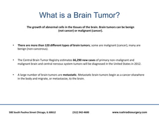What is a Brain Tumor?
                          The	
  growth	
  of	
  abnormal	
  cells	
  in	
  the	
  Essues	
  of	
  the	
  brain.	
  Brain	
  tumors	
  can	
  be	
  benign	
  
                                                           (not	
  cancer)	
  or	
  malignant	
  (cancer).	
  	
  



     •      There	
  are	
  more	
  than	
  120	
  diﬀerent	
  types	
  of	
  brain	
  tumors;	
  some	
  are	
  malignant	
  (cancer),	
  many	
  are	
  
            benign	
  (non-­‐cancerous).	
  	
  
     	
  
     	
  
     •      The	
  Central	
  Brain	
  Tumor	
  Registry	
  es?mates	
  66,290	
  new	
  cases	
  of	
  primary	
  non–malignant	
  and	
  
            malignant	
  brain	
  and	
  central	
  nervous	
  system	
  tumors	
  will	
  be	
  diagnosed	
  in	
  the	
  United	
  States	
  in	
  2012.	
  
     	
  
     	
  
     •      A	
  large	
  number	
  of	
  brain	
  tumors	
  are	
  metastaEc.	
  Metasta?c	
  brain	
  tumors	
  begin	
  as	
  a	
  cancer	
  elsewhere	
  
            in	
  the	
  body	
  and	
  migrate,	
  or	
  metastasize,	
  to	
  the	
  brain.	
  	
  
     	
  




500	
  South	
  Paulina	
  Street	
  Chicago,	
  IL	
  60612	
  	
  	
     	
     	
  (312)	
  942-­‐4600	
  	
  	
     	
     	
     	
  www.rushradiosurgery.com
 