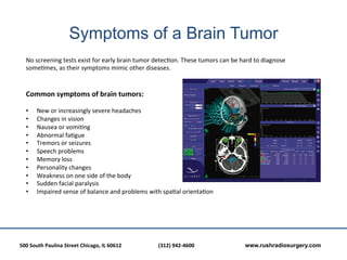 Symptoms of a Brain Tumor
    No	
  screening	
  tests	
  exist	
  for	
  early	
  brain	
  tumor	
  detec?on.	
  These	
  tumors	
  can	
  be	
  hard	
  to	
  diagnose	
  
    some?mes,	
  as	
  their	
  symptoms	
  mimic	
  other	
  diseases.	
  
    	
  
    	
  
    Common	
  symptoms	
  of	
  brain	
  tumors:	
  	
  
    	
  
    •      New	
  or	
  increasingly	
  severe	
  headaches	
  
    •      Changes	
  in	
  vision	
  	
  
    •      Nausea	
  or	
  vomi?ng	
  
    •      Abnormal	
  fa?gue	
  
    •      Tremors	
  or	
  seizures	
  
    •      Speech	
  problems	
  
    •      Memory	
  loss	
  	
  
    •      Personality	
  changes	
  
    •      Weakness	
  on	
  one	
  side	
  of	
  the	
  body	
  
    •      Sudden	
  facial	
  paralysis	
  
    •      Impaired	
  sense	
  of	
  balance	
  and	
  problems	
  with	
  spa?al	
  orienta?on	
  	
  
    	
  




500	
  South	
  Paulina	
  Street	
  Chicago,	
  IL	
  60612	
  	
  	
     	
     	
  (312)	
  942-­‐4600	
  	
  	
     	
     	
     	
  www.rushradiosurgery.com
 