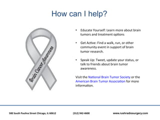 How can I help?
                                                                                       •  Educate	
  Yourself:	
  Learn	
  more	
  about	
  brain	
  
                                                                                          tumors	
  and	
  treatment	
  op?ons	
  

                                                                                       •  Get	
  Ac?ve:	
  Find	
  a	
  walk,	
  run,	
  or	
  other	
  
                                                                                            community	
  event	
  in	
  support	
  of	
  brain	
  
                                                                                            tumor	
  research.	
  
                                                                                       	
  
                                                                                       •  Speak	
  Up:	
  Tweet,	
  update	
  your	
  status,	
  or	
  
                                                                                            talk	
  to	
  friends	
  about	
  brain	
  tumor	
  
                                                                                            awareness.	
  
                                                                                       	
  
                                                                                       Visit	
  the	
  Na?onal	
  Brain	
  Tumor	
  Society	
  or	
  the	
  
                                                                                       American	
  Brain	
  Tumor	
  Associa?on	
  for	
  more	
  
                                                                                       informa?on.	
  




500	
  South	
  Paulina	
  Street	
  Chicago,	
  IL	
  60612	
  	
  	
     	
     	
  (312)	
  942-­‐4600	
  	
  	
     	
     	
     	
  www.rushradiosurgery.com
 