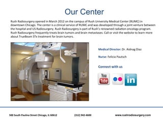 Our Center
  Rush	
  Radiosurgery	
  opened	
  in	
  March	
  2012	
  on	
  the	
  campus	
  of	
  Rush	
  University	
  Medical	
  Center	
  (RUMC)	
  in	
  
  downtown	
  Chicago.	
  The	
  center	
  is	
  a	
  clinical	
  service	
  of	
  RUMC	
  and	
  was	
  developed	
  through	
  a	
  joint	
  venture	
  between	
  
  the	
  hospital	
  and	
  US	
  Radiosurgery.	
  Rush	
  Radiosurgery	
  is	
  part	
  of	
  Rush’s	
  renowned	
  radia?on	
  oncology	
  program.	
  
  Rush	
  Radiosurgery	
  frequently	
  treats	
  brain	
  tumors	
  and	
  brain	
  metastases.	
  Call	
  or	
  visit	
  the	
  website	
  to	
  learn	
  more	
  
  about	
  TrueBeam	
  STx	
  treatment	
  for	
  brain	
  tumors.	
  
  	
  
  	
  
                                                                                                                        Medical	
  Director:	
  Dr.	
  Aidnag	
  Diaz	
  
                                                                                                                        	
  
                                                                                                                        Nurse:	
  Felicia	
  Pautsch	
  
                                                                                                                        	
  
                                                                                                                        Connect	
  with	
  us	
  
                                                                                                                        	
  




500	
  South	
  Paulina	
  Street	
  Chicago,	
  IL	
  60612	
  	
  	
     	
     	
  (312)	
  942-­‐4600	
  	
  	
     	
      	
        	
  www.rushradiosurgery.com
 