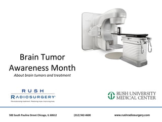 Brain	
  Tumor	
  	
  
Awareness	
  Month	
  	
  
       About	
  brain	
  tumors	
  and	
  treatment	
  

                                            	
  

500	
  South	
  Paulina	
  Street	
  Chicago,	
  IL	
  60612	
  	
  	
     	
     	
  (312)	
  942-­‐4600	
  	
  	
     	
     	
     	
  www.rushradiosurgery.com
 