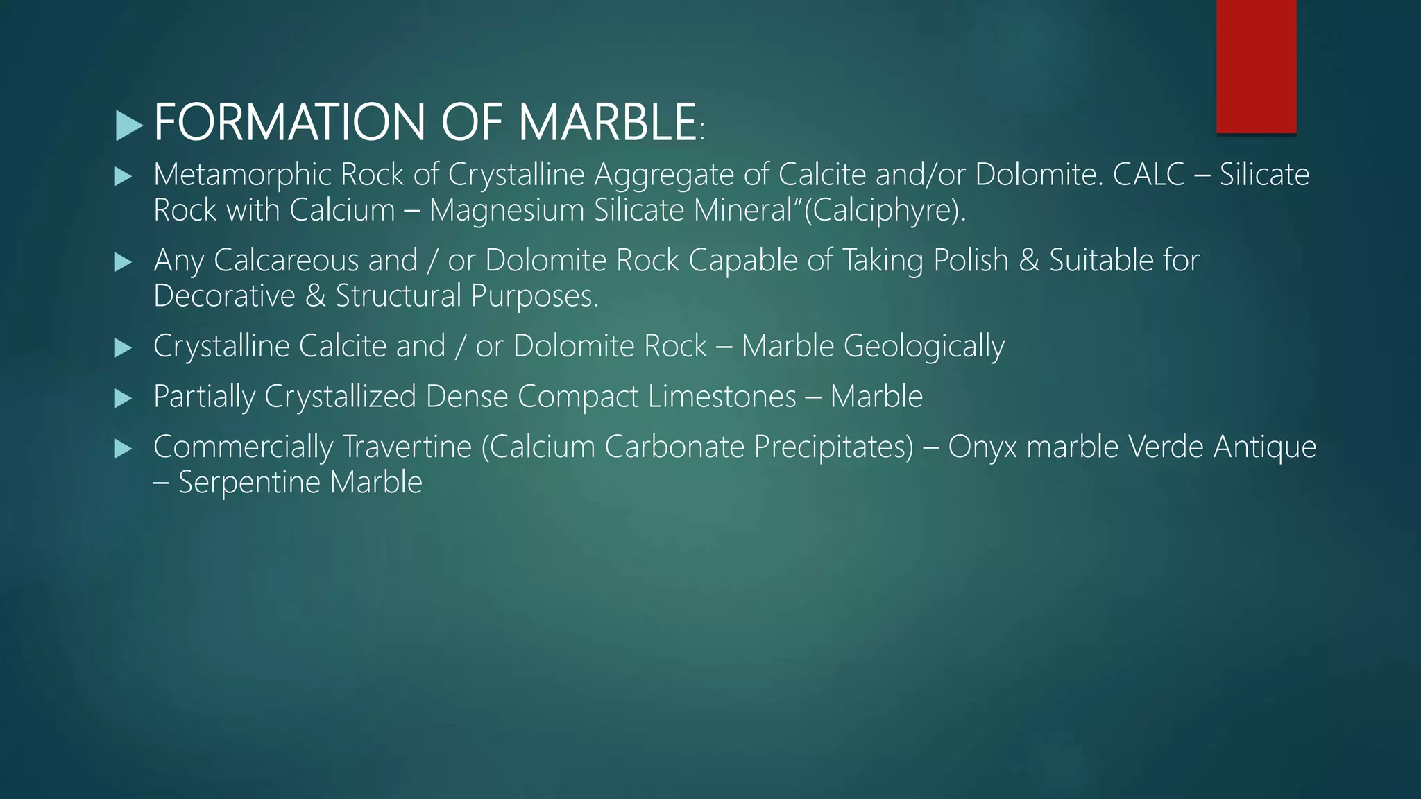  FORMATION OF MARBLE:
 Metamorphic Rock of Crystalline Aggregate of Calcite and/or Dolomite. CALC – Silicate
Rock with Calcium – Magnesium Silicate Mineral”(Calciphyre).
 Any Calcareous and / or Dolomite Rock Capable of Taking Polish & Suitable for
Decorative & Structural Purposes.
 Crystalline Calcite and / or Dolomite Rock – Marble Geologically
 Partially Crystallized Dense Compact Limestones – Marble
 Commercially Travertine (Calcium Carbonate Precipitates) – Onyx marble Verde Antique
– Serpentine Marble
 