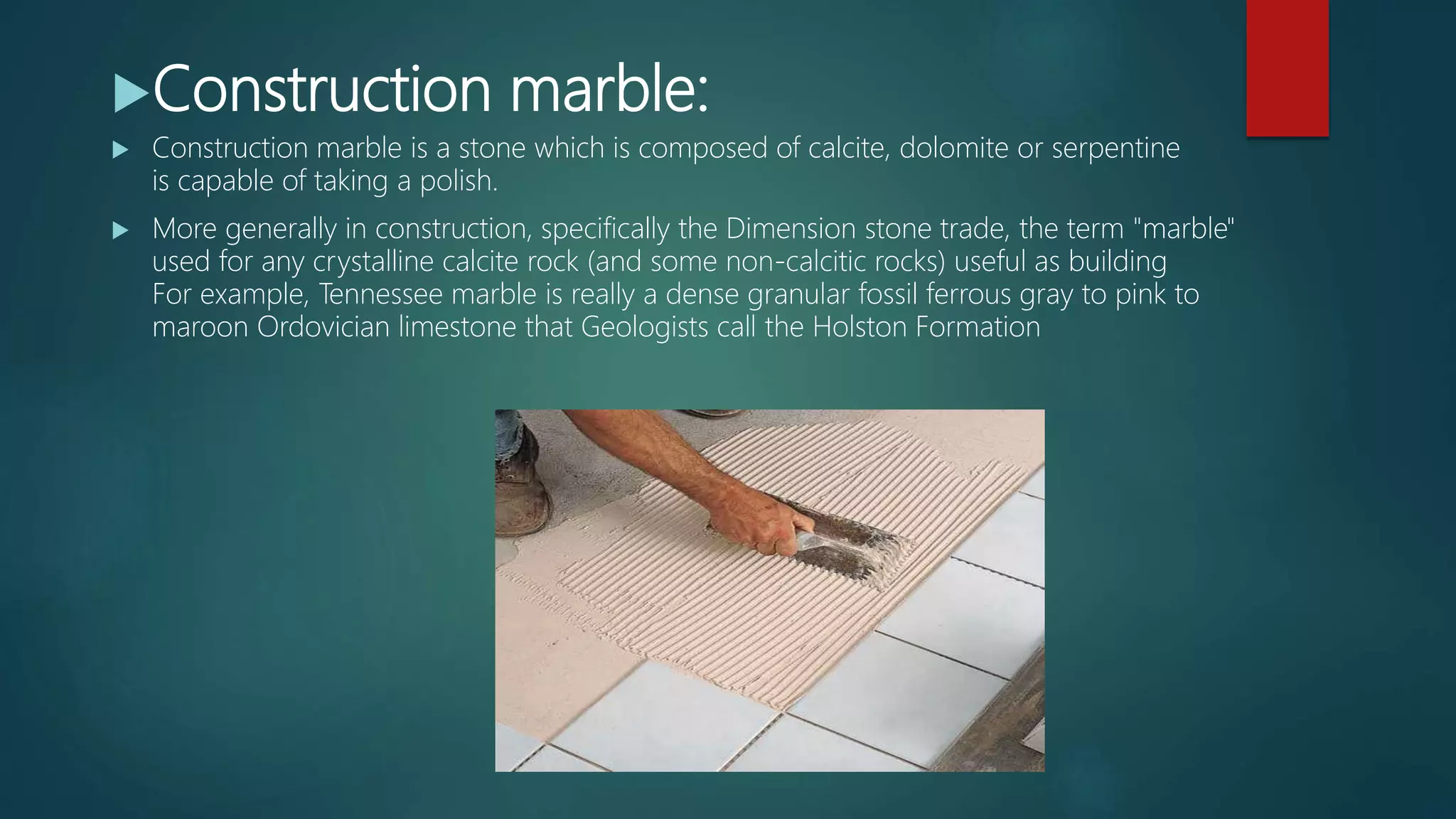 Construction marble:
 Construction marble is a stone which is composed of calcite, dolomite or serpentine
is capable of taking a polish.
 More generally in construction, specifically the Dimension stone trade, the term "marble"
used for any crystalline calcite rock (and some non-calcitic rocks) useful as building
For example, Tennessee marble is really a dense granular fossil ferrous gray to pink to
maroon Ordovician limestone that Geologists call the Holston Formation
 
