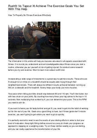 Rushfit Vs Tapout Xt Achieve The Exercise Goals You Set
With This Help

How To Properly Do Fitness Exercises Effectively




The information in this article will help you become educated in all aspects associated with
fitness. It is crucial you understand and are knowledgeable about fitness once you start a
routine, otherwise you put yourself at risk of getting injured. So conduct some research
before you try and exercise. Want to learn more about rushfit dvd.



Incorporating a wide range of movements is a great way to optimize results. Those who are
fit enough to run miles on a treadmill should be equally able to jog through their
neighborhood streets. There will always be different results achieved between running up
hills on a sidewalk and the treadmill. Variety helps your body use more muscles.


Your pace when riding your bike should stay between 80 and 110 rpm. You'll ride faster, but
with less strain on your joints. By counting how many times your leg comes to the top in 10
seconds, then multiplying that number by 6, you can determine your pace. This is the RPM
you need to aim for.


If you want to leave your fat body behind and get fit, you need to get into the habit of working
out for the rest of your life. Goals are a good thing to have, but if those goals don't include
exercise, you aren't going to get where you want to go as quickly.


It is perfectly normal to need to see the results of your dieting efforts in order to fuel your
level of motivation. Keep tight fitting clothes around as a way to check your progress as
opposed to stepping on a weighing scale. Try on these clothes weekly as you are dieting,
and you can really experience the transformation of your life.
 