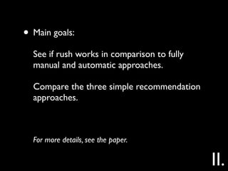 • Main goals:
  See if rush works in comparison to fully
  manual and automatic approaches.

  Compare the three simple recommendation
  approaches.



  For more details, see the paper.

                                             II.
 