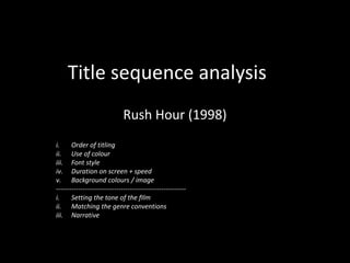 Title sequence analysis
Rush Hour (1998)
i. Order of titling
ii. Use of colour
iii. Font style
iv. Duration on screen + speed
v. Background colours / image
----------------------------------------------------------
i. Setting the tone of the fIlm
ii. Matching the genre conventions
iii. Narrative
 