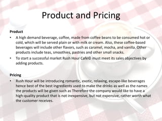 Product and Pricing Product  A high demand beverage, coffee, made from coffee beans to be consumed hot or cold, which will be served plain or with milk or cream. Also, these coffee-based beverages will include other flavors, such as caramel, mocha, and vanilla. Other products include teas, smoothies, pastries and other small snacks.  To start a successful market Rush Hour Café© must meet its sales objectives by adding products.  Pricing  Rush Hour will be introducing romantic, exotic, relaxing, escape-like beverages hence best of the best ingredients used to make the drinks as well as the names the products will be given such as Therefore the company would like to have a high-quality product that is not inexpensive, but not expensive, rather worth what the customer receives.  