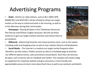 Advertising Programs Radio -  Airtime on radio stations, such as 96.1 JAMZ, NPR,  WANM 90.5 and WVFS 89.7 will be utilized to attract our target  market on the way to school and work in the morning, as well as  in the afternoon during their lunch breaks.  Newspaper -  Buying Ad Space in the Tallahassee Democrat,  The Famuan and FSView is highly necessary. We will use these  mediums to gain our target markets attention and attract them to  our products.  Billboards -  Advertising Channels near heavy business areas, such as the capital, including malls and shopping areas as well as near schools, libraries and bookstores.  Social Media  -  The Internet is a medium our target market frequents often therefore, we will create a Twitter account as well as a Facebook page to promote our different special events, sales promotions and products. Rush Hour we also buy ad space, such as banner ads on Facebook and Twitter. The company will create a blog to supplement its corporate website and give consumers a more friendly and approachable avenue to learn more about Rush Hour as well as our products and beliefs.  