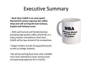 Executive Summary - Rush Hour Café© is an auto-sports themed full service espresso bar coffee shop and café serving the East Campus, Capitol and Parkway areas. -  With well trained and friendly baristas providing high quality coffee and drinks in a classy modern atmosphere, Rush Hour Cafe© will be laps ahead of the competition. Target markets include Young professionals as well as college students We will be starting Rush Hour with a 30,000 micro loan intended to cover startup costs and operating expenses for 3 months. 