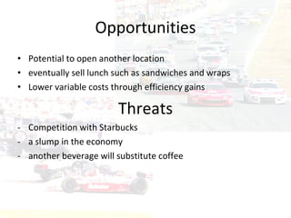 Opportunities Potential to open another location eventually sell lunch such as sandwiches and wraps Lower variable costs through efficiency gains Threats Competition with Starbucks  a slump in the economy  another beverage will substitute coffee  