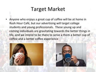 Target Market Anyone who enjoys a great cup of coffee will be at home in Rush Hour Café, but our advertising will target college students and young professionals.  These young up and coming individuals are gravitating towards the better things in life, and we intend to be there to serve a them a better cup of coffee and a better coffee experience 