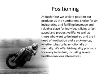 Positioning At Rush Hour we seek to position our products as the number one choice for an invigorating and fulfilling beverage and relaxing place for individuals living a fast-paced and productive life. As well as those who want to be inspired and are in need of motivation and a pick-me-up, whether physically, emotionally or mentally. We offer high-quality products for every individual, including several health-conscious alternatives.  