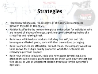 Strategies Target new Tallahassee, Fla. residents of all nationalities and races between the ages of 18 and 25.  Position itself to be the number one place and product for individuals who are in need of a boost of energy, a pick-me-up or a soothing feeling of a stress-free and relaxing break. Rush Hour will introduce products including free Wifi, hot and cold beverages and baked goods, each with their own unique packaging.  Rush Hour’s prices are affordable, but not cheap. The company would like to be known for its high-quality product in which the customers are receiving a premium product.  Rush Hour will use television, radio and newspaper advertising. Sales promotions will include a grand opening car show, with a buy-one-get-one free special as well as 10 percent coupon giveaways for the customer’s next visit. 