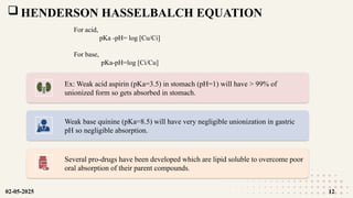  HENDERSON HASSELBALCH EQUATION
For acid,
pKa -pH= log [Cu/Ci]
For base,
pKa-pH=log [Ci/Cu]
Ex: Weak acid aspirin (pKa=3.5) in stomach (pH=1) will have > 99% of
unionized form so gets absorbed in stomach.
Weak base quinine (pKa=8.5) will have very negligible unionization in gastric
pH so negligible absorption.
Several pro-drugs have been developed which are lipid soluble to overcome poor
oral absorption of their parent compounds.
02-05-2025 12
 