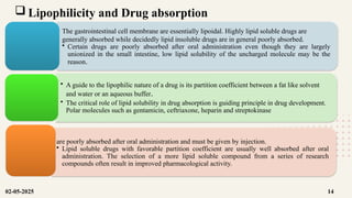 Lipophilicity and Drug absorption
The gastrointestinal cell membrane are essentially lipoidal. Highly lipid soluble drugs are
generally absorbed while decidedly lipid insoluble drugs are in general poorly absorbed.
• Certain drugs are poorly absorbed after oral administration even though they are largely
unionized in the small intestine, low lipid solubility of the uncharged molecule may be the
reason.
• A guide to the lipophilic nature of a drug is its partition coefficient between a fat like solvent
and water or an aqueous buffer.
• The critical role of lipid solubility in drug absorption is guiding principle in drug development.
Polar molecules such as gentamicin, ceftriaxone, heparin and streptokinase
are poorly absorbed after oral administration and must be given by injection.
• Lipid soluble drugs with favorable partition coefficient are usually well absorbed after oral
administration. The selection of a more lipid soluble compound from a series of research
compounds often result in improved pharmacological activity.
02-05-2025 14
 