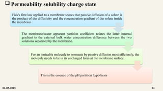  Permeability solubility charge state
Fick's first law applied to a membrane shows that passive diffusion of a solute is
the product of the diffusivity and the concentration gradient of the solute inside
the membrane
The membrane/water apparent partition coefficient relates the latter internal
gradient to the external bulk water concentration difference between the two
solutions separated by the membrane.
For an ionizable molecule to permeate by passive diffusion most efficiently, the
molecule needs to be in its uncharged form at the membrane surface.
This is the essence of the pH partition hypothesis
02-05-2025 04
 