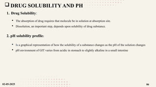  DRUG SOLUBILITY AND PH
1. Drug Solubility:
 The absorption of drug requires that molecule be in solution at absorption site.
 Dissolution, an important step, depends upon solubility of drug substance.
2. pH solubility profile:
 Is a graphical representation of how the solubility of a substance changes as the pH of the solution changes
 pH environment of GIT varies from acidic in stomach to slightly alkaline in a small intestine
02-05-2025 06
 