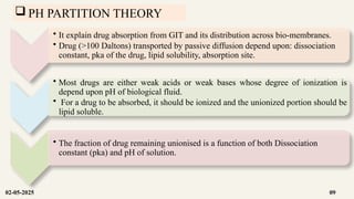  PH PARTITION THEORY
• It explain drug absorption from GIT and its distribution across bio-membranes.
• Drug (>100 Daltons) transported by passive diffusion depend upon: dissociation
constant, pka of the drug, lipid solubility, absorption site.
• Most drugs are either weak acids or weak bases whose degree of ionization is
depend upon pH of biological fluid.
• For a drug to be absorbed, it should be ionized and the unionized portion should be
lipid soluble.
• The fraction of drug remaining unionised is a function of both Dissociation
constant (pka) and pH of solution.
02-05-2025 09
 