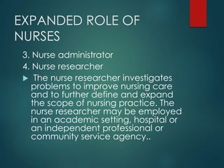 EXPANDED ROLE OF
NURSES
3. Nurse administrator
4. Nurse researcher
 The nurse researcher investigates
problems to improve nursing care
and to further define and expand
the scope of nursing practice. The
nurse researcher may be employed
in an academic setting, hospital or
an independent professional or
community service agency..
 