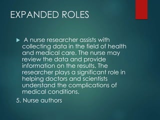 EXPANDED ROLES
 A nurse researcher assists with
collecting data in the field of health
and medical care. The nurse may
review the data and provide
information on the results. The
researcher plays a significant role in
helping doctors and scientists
understand the complications of
medical conditions.
5. Nurse authors
 