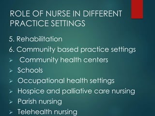 ROLE OF NURSE IN DIFFERENT
PRACTICE SETTINGS
5. Rehabilitation
6. Community based practice settings
 Community health centers
 Schools
 Occupational health settings
 Hospice and palliative care nursing
 Parish nursing
 Telehealth nursing
 