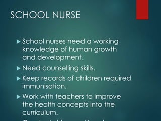 SCHOOL NURSE
 School nurses need a working
knowledge of human growth
and development.
 Need counselling skills.
 Keep records of children required
immunisation.
 Work with teachers to improve
the health concepts into the
curriculum.
 