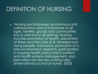 DEFINITION OF NURSING
 “Nursing encompasses autonomous and
collaborative care of individuals of all
ages, families, groups and communities
sick or well and in all settings. Nursing
includes promotion of health, prevention
of illness and the care of ill, disabled and
dying people. Advocacy, promotion of a
safe environment, research, participation
in shaping health policy and in patient
and health systems management, and
education are also key nursing roles.”
(International council of nurses, 2002)
 
