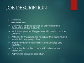 JOB DESCRIPTION
 STAFF NURSE
Direct patient care
 Carry out the procedures of admission and
discharge of the patient.
 Maintains personal hygiene and comforts of the
patient.
 Attends to the personal needs of the patient and
feeds the helpless patient.
 Implements and maintains ward policies and
routines.
 Co-ordinates patient care with other team
members.
 Administration of medication.
 
