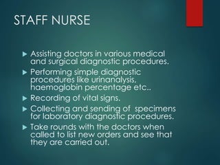 STAFF NURSE
 Assisting doctors in various medical
and surgical diagnostic procedures.
 Performing simple diagnostic
procedures like urinanalysis,
haemoglobin percentage etc..
 Recording of vital signs.
 Collecting and sending of specimens
for laboratory diagnostic procedures.
 Take rounds with the doctors when
called to list new orders and see that
they are carried out.
 