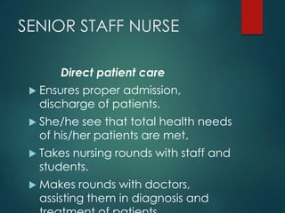 SENIOR STAFF NURSE
Direct patient care
 Ensures proper admission,
discharge of patients.
 She/he see that total health needs
of his/her patients are met.
 Takes nursing rounds with staff and
students.
 Makes rounds with doctors,
assisting them in diagnosis and
 