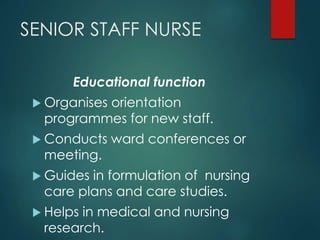 SENIOR STAFF NURSE
Educational function
 Organises orientation
programmes for new staff.
 Conducts ward conferences or
meeting.
 Guides in formulation of nursing
care plans and care studies.
 Helps in medical and nursing
research.
 