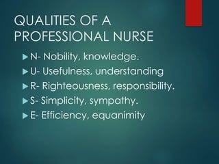 QUALITIES OF A
PROFESSIONAL NURSE
 N- Nobility, knowledge.
 U- Usefulness, understanding
 R- Righteousness, responsibility.
 S- Simplicity, sympathy.
 E- Efficiency, equanimity
 