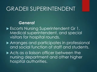 GRADEII SUPERINTENDENT
General
 Escorts Nursing Superintendent Gr 1,
Medical superintendent, and special
visitors for hospital rounds.
 Arranges and participates in professional
and social function of staff and students.
 Acts as a liaison officer between the
nursing department and other higher
hospital authorities.
 