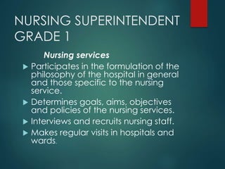 NURSING SUPERINTENDENT
GRADE 1
Nursing services
 Participates in the formulation of the
philosophy of the hospital in general
and those specific to the nursing
service.
 Determines goals, aims, objectives
and policies of the nursing services.
 Interviews and recruits nursing staff.
 Makes regular visits in hospitals and
wards.
 
